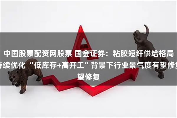 中国股票配资网股票 国金证券：粘胶短纤供给格局持续优化 “低库存+高开工”背景下行业景气度有望修复