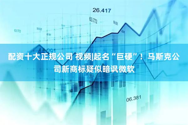 配资十大正规公司 视频|起名“巨硬”！马斯克公司新商标疑似暗讽微软