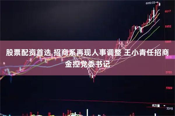 股票配资首选 招商系再现人事调整 王小青任招商金控党委书记