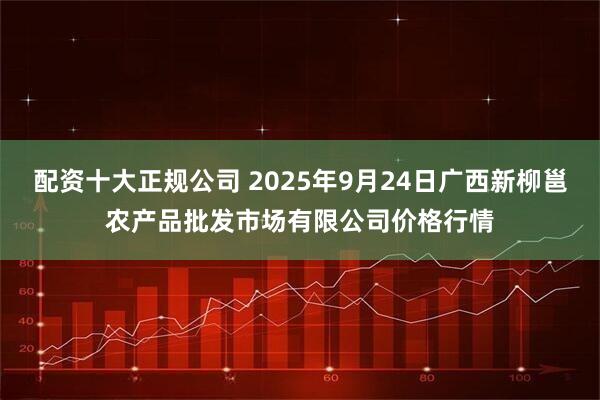 配资十大正规公司 2025年9月24日广西新柳邕农产品批发市场有限公司价格行情