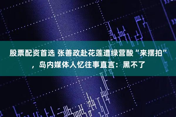 股票配资首选 张善政赴花莲遭绿营酸“来摆拍”，岛内媒体人忆往事直言：黑不了