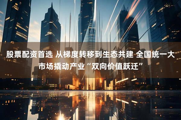 股票配资首选 从梯度转移到生态共建 全国统一大市场撬动产业“双向价值跃迁”
