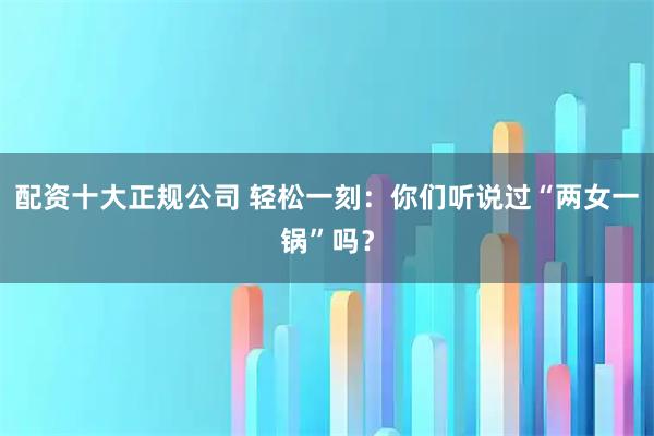 配资十大正规公司 轻松一刻：你们听说过“两女一锅”吗？