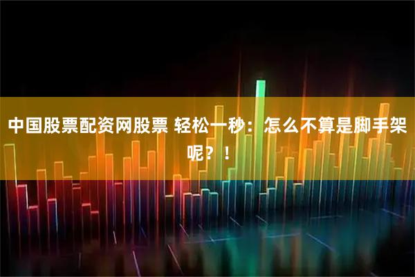 中国股票配资网股票 轻松一秒：怎么不算是脚手架呢？！