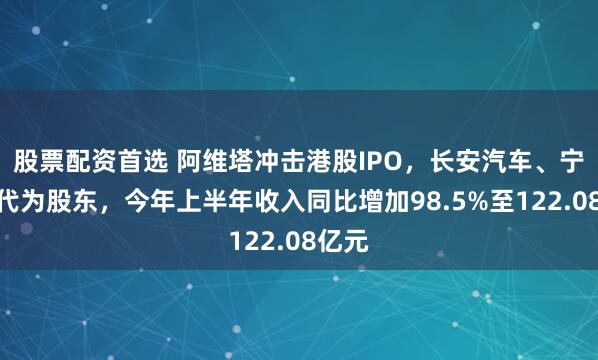 股票配资首选 阿维塔冲击港股IPO，长安汽车、宁德时代为股东，今年上半年收入同比增加98.5%至122.08亿元