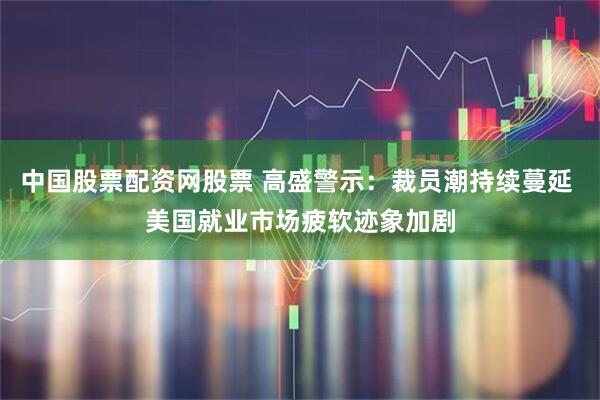 中国股票配资网股票 高盛警示：裁员潮持续蔓延 美国就业市场疲软迹象加剧