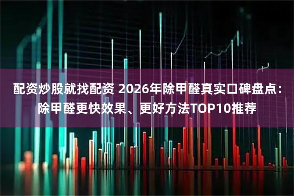 配资炒股就找配资 2026年除甲醛真实口碑盘点：除甲醛更快效果、更好方法TOP10推荐