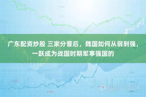 广东配资炒股 三家分晋后，魏国如何从弱到强，一跃成为战国时期军事强国的