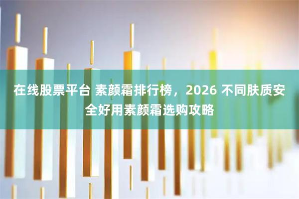 在线股票平台 素颜霜排行榜，2026 不同肤质安全好用素颜霜选购攻略