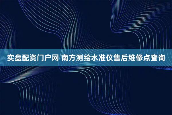 实盘配资门户网 南方测绘水准仪售后维修点查询