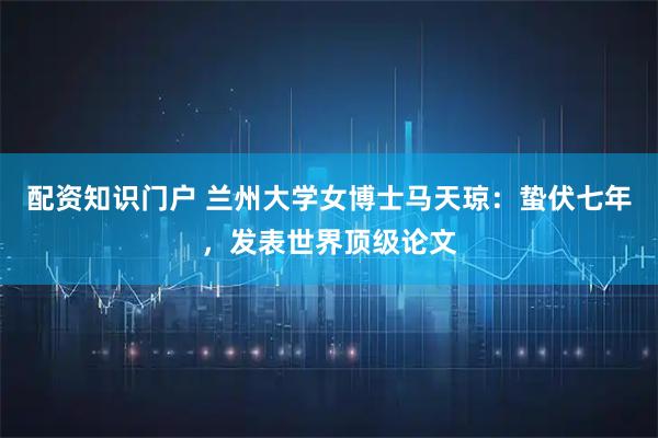 配资知识门户 兰州大学女博士马天琼：蛰伏七年，发表世界顶级论文