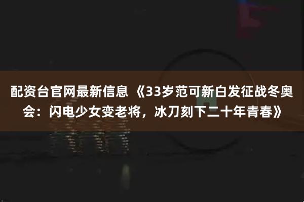 配资台官网最新信息 《33岁范可新白发征战冬奥会：闪电少女变老将，冰刀刻下二十年青春》
