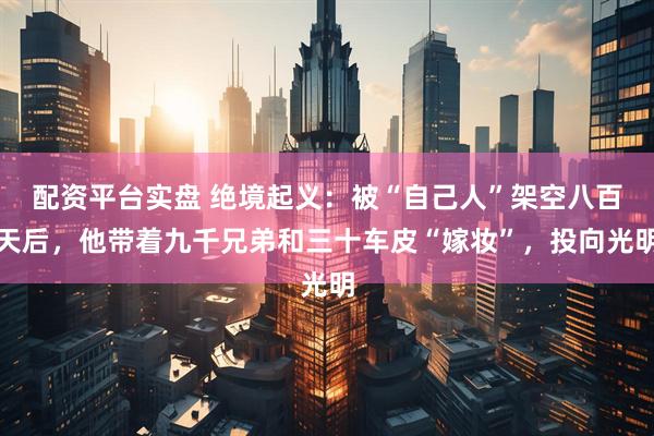 配资平台实盘 绝境起义：被“自己人”架空八百天后，他带着九千兄弟和三十车皮“嫁妆”，投向光明