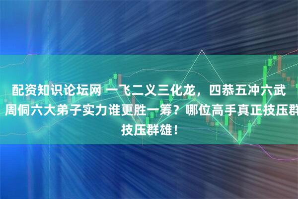 配资知识论坛网 一飞二义三化龙，四恭五冲六武松！周侗六大弟子实力谁更胜一筹？哪位高手真正技压群雄！