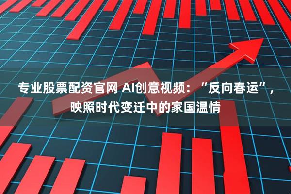 专业股票配资官网 AI创意视频：“反向春运”，映照时代变迁中的家国温情