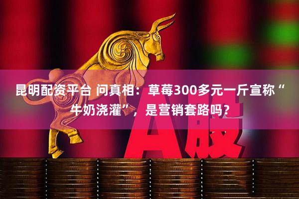 昆明配资平台 问真相：草莓300多元一斤宣称“牛奶浇灌”，是营销套路吗？