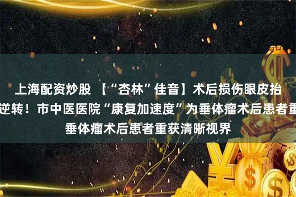 上海配资炒股 【“杏林”佳音】术后损伤眼皮抬不起，20天逆转！市中医医院“康复加速度”为垂体瘤术后患者重获清晰视界