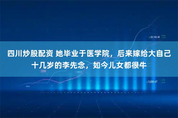 四川炒股配资 她毕业于医学院，后来嫁给大自己十几岁的李先念，如今儿女都很牛
