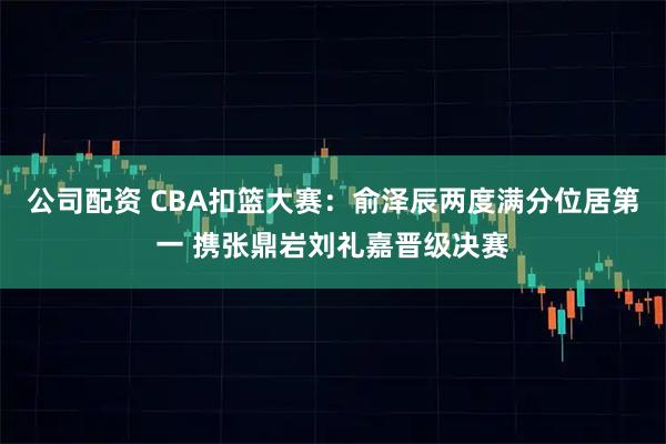 公司配资 CBA扣篮大赛：俞泽辰两度满分位居第一 携张鼎岩刘礼嘉晋级决赛