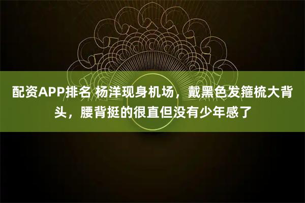 配资APP排名 杨洋现身机场，戴黑色发箍梳大背头，腰背挺的很直但没有少年感了
