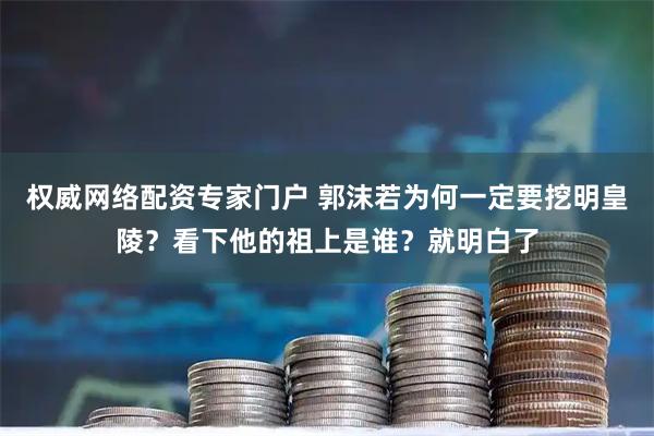 权威网络配资专家门户 郭沫若为何一定要挖明皇陵？看下他的祖上是谁？就明白了