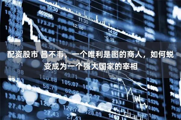 配资股市 吕不韦，一个唯利是图的商人，如何蜕变成为一个强大国家的宰相