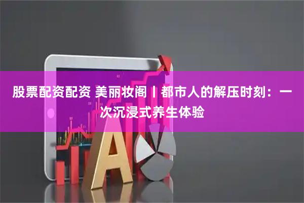 股票配资配资 美丽妆阁丨都市人的解压时刻：一次沉浸式养生体验